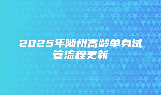 2025年随州高龄单身试管流程更新