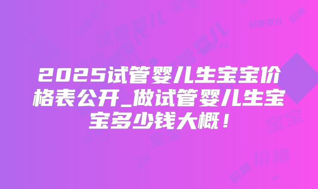 2025试管婴儿生宝宝价格表公开_做试管婴儿生宝宝多少钱大概！