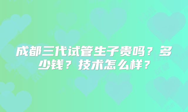 成都三代试管生子贵吗？多少钱？技术怎么样？