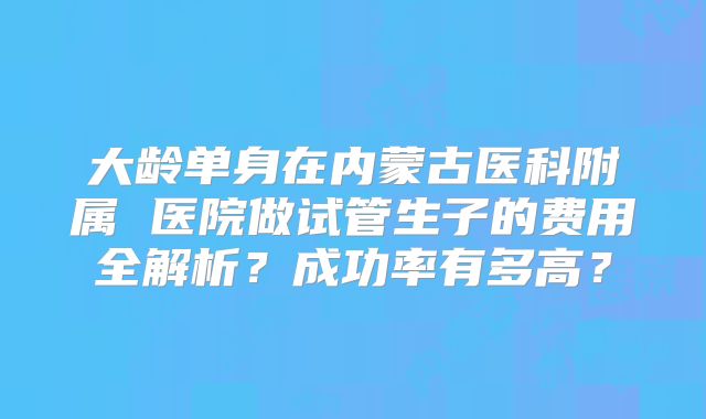 大龄单身在内蒙古医科附属 医院做试管生子的费用全解析？成功率有多高？