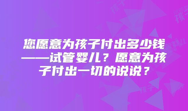 您愿意为孩子付出多少钱——试管婴儿？愿意为孩子付出一切的说说？