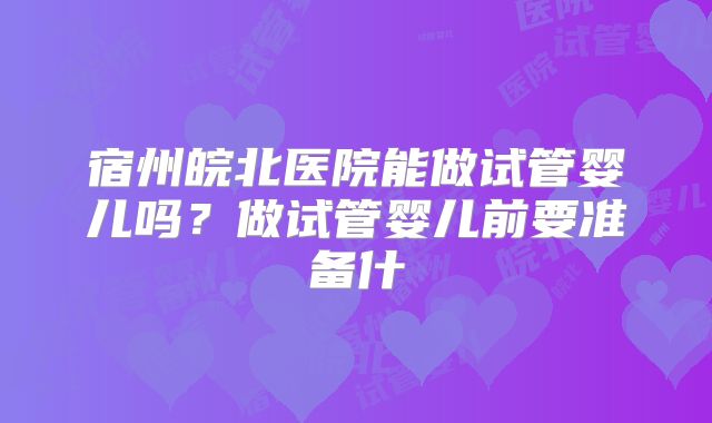 宿州皖北医院能做试管婴儿吗？做试管婴儿前要准备什