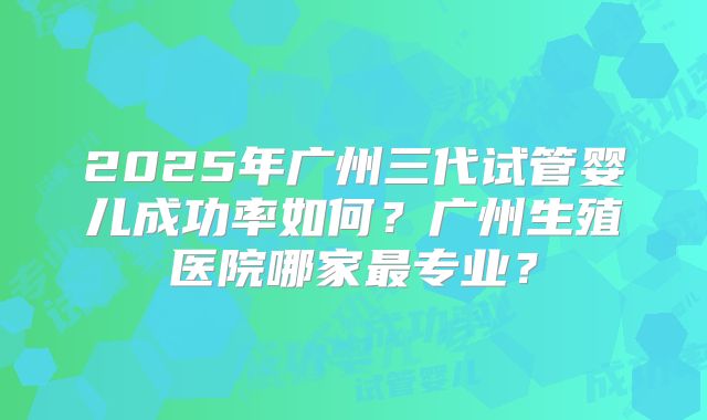 2025年广州三代试管婴儿成功率如何？广州生殖医院哪家最专业？