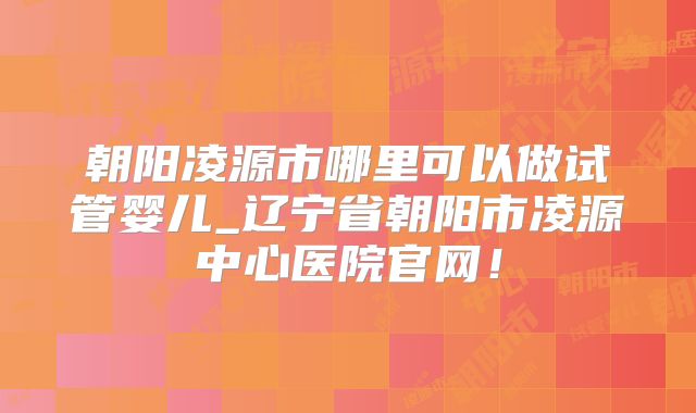 朝阳凌源市哪里可以做试管婴儿_辽宁省朝阳市凌源中心医院官网！