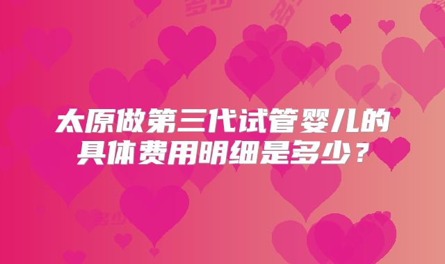 太原做第三代试管婴儿的具体费用明细是多少?