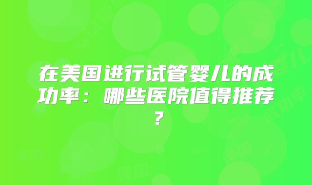 在美国进行试管婴儿的成功率：哪些医院值得推荐？