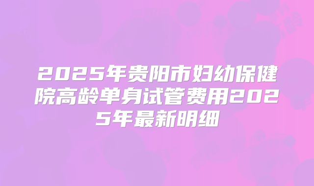 2025年贵阳市妇幼保健院高龄单身试管费用2025年最新明细