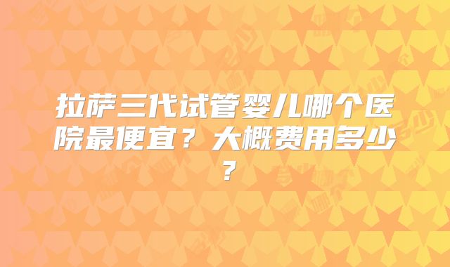 拉萨三代试管婴儿哪个医院最便宜？大概费用多少？