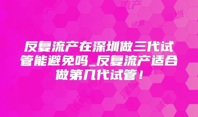 反复流产在深圳做三代试管能避免吗_反复流产适合做第几代试管!