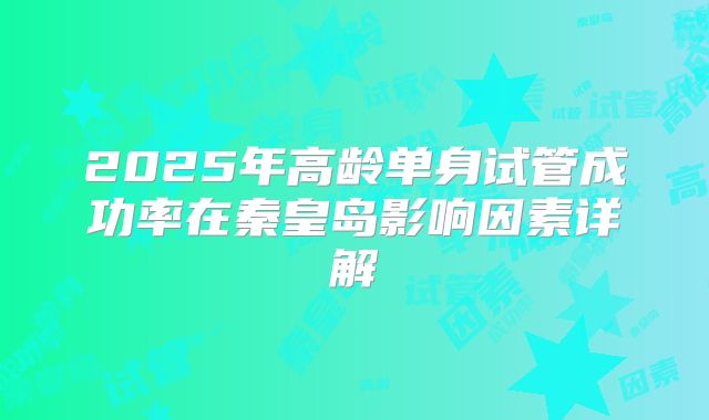 2025年高龄单身试管成功率在秦皇岛影响因素详解