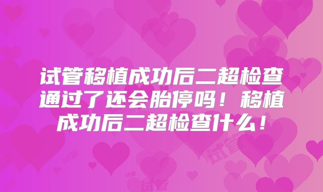 试管移植成功后二超检查通过了还会胎停吗！移植成功后二超检查什么！