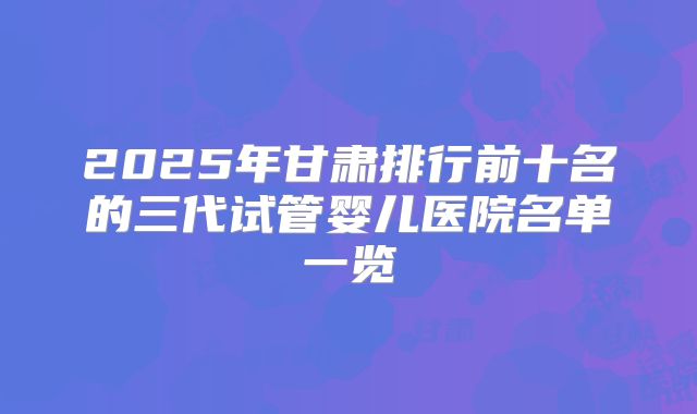 2025年甘肃排行前十名的三代试管婴儿医院名单一览