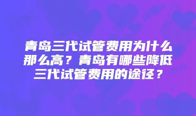 青岛三代试管费用为什么那么高？青岛有哪些降低三代试管费用的途径？