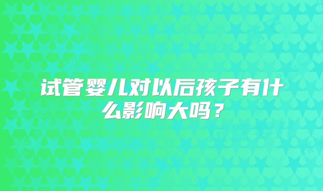 试管婴儿对以后孩子有什么影响大吗？