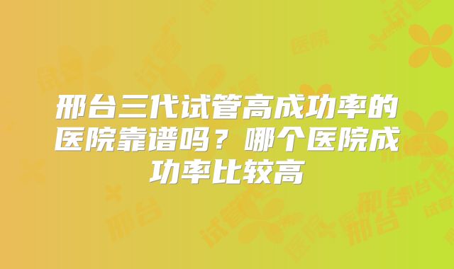 邢台三代试管高成功率的医院靠谱吗？哪个医院成功率比较高