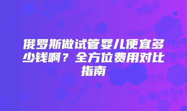 俄罗斯做试管婴儿便宜多少钱啊？全方位费用对比指南