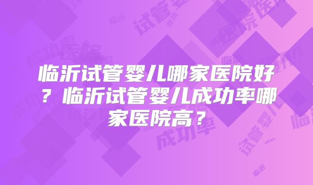 临沂试管婴儿哪家医院好?临沂试管婴儿成功率哪家医院高?