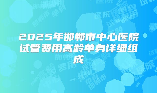 2025年邯郸市中心医院试管费用高龄单身详细组成