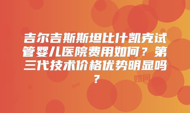吉尔吉斯斯坦比什凯克试管婴儿医院费用如何？第三代技术价格优势明显吗？