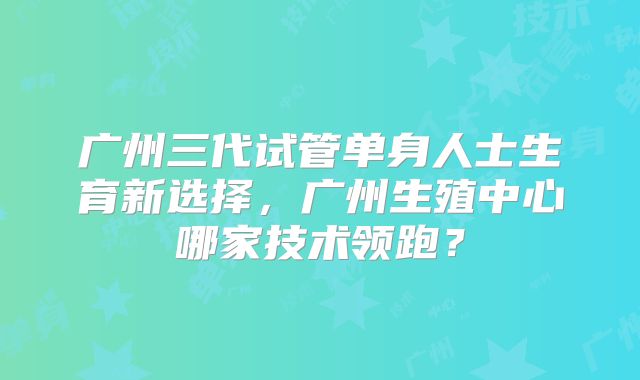 广州三代试管单身人士生育新选择，广州生殖中心哪家技术领跑？