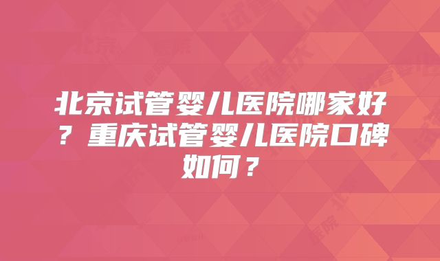 北京试管婴儿医院哪家好？重庆试管婴儿医院口碑如何？