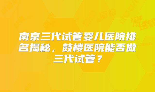 南京三代试管婴儿医院排名揭秘，鼓楼医院能否做三代试管？