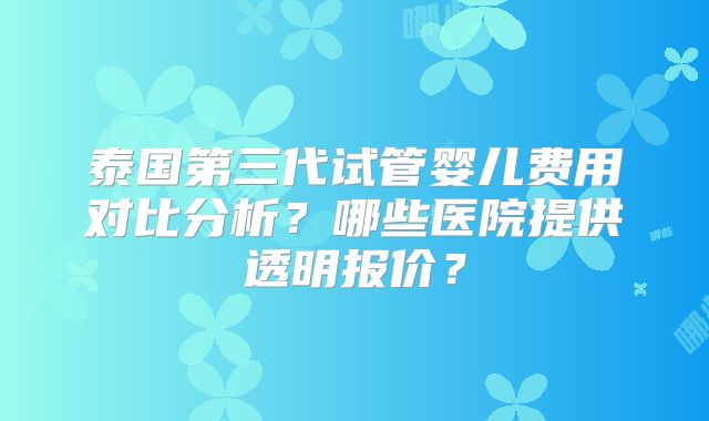 泰国第三代试管婴儿费用对比分析？哪些医院提供透明报价？