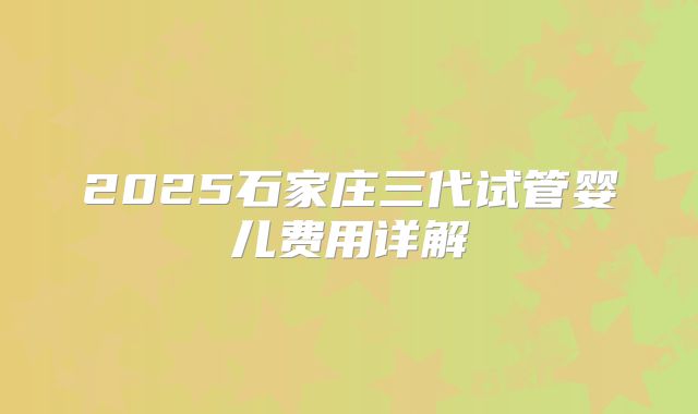 2025石家庄三代试管婴儿费用详解