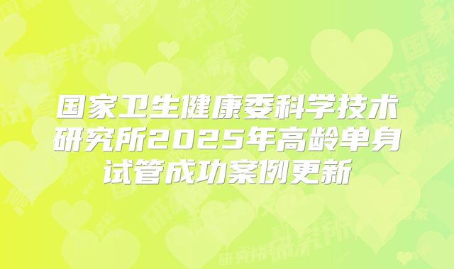 国家卫生健康委科学技术研究所2025年高龄单身试管成功案例更新