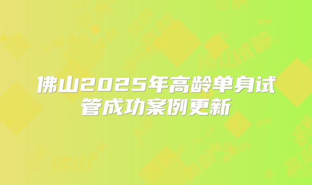 佛山2025年高龄单身试管成功案例更新