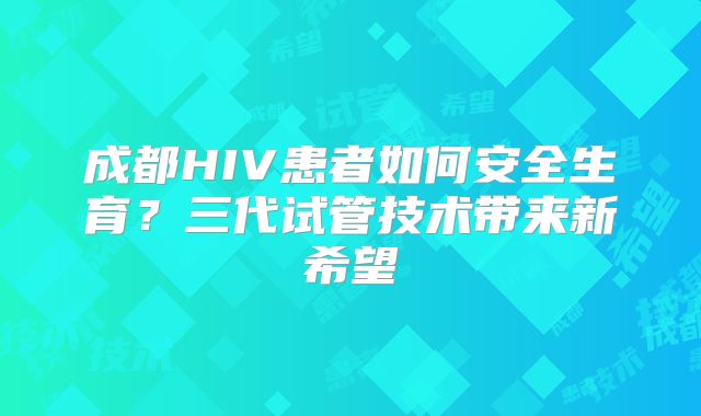 成都HIV患者如何安全生育？三代试管技术带来新希望