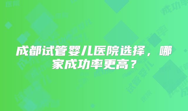 成都试管婴儿医院选择，哪家成功率更高？