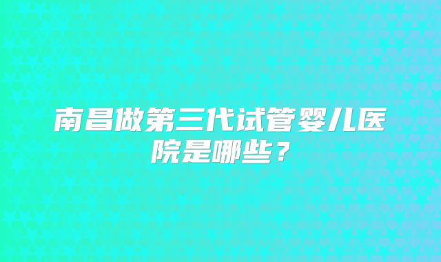 南昌做第三代试管婴儿医院是哪些？