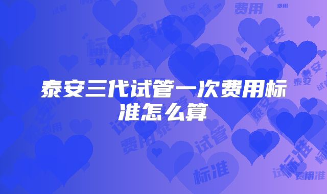 泰安三代试管一次费用标准怎么算