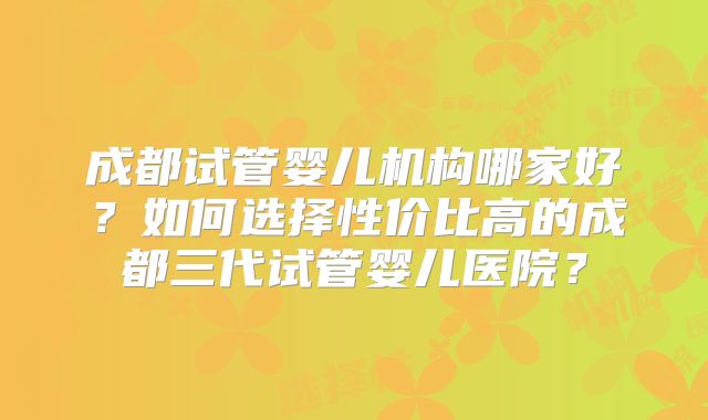 成都试管婴儿机构哪家好？如何选择性价比高的成都三代试管婴儿医院？