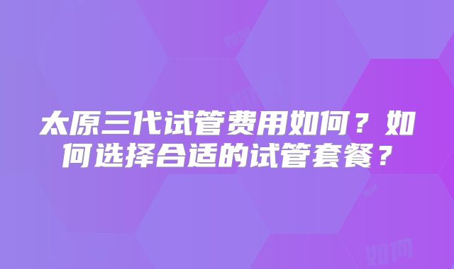 太原三代试管费用如何?如何选择合适的试管套餐?