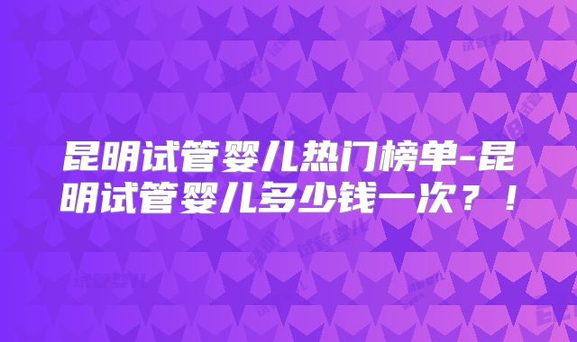 昆明试管婴儿热门榜单-昆明试管婴儿多少钱一次？！