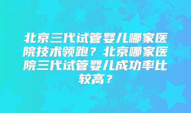 北京三代试管婴儿哪家医院技术领跑？北京哪家医院三代试管婴儿成功率比较高？