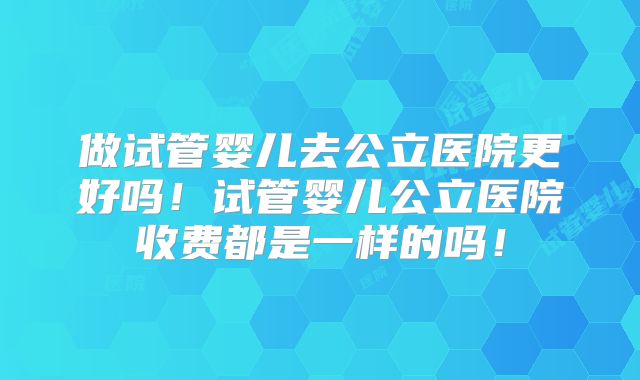 做试管婴儿去公立医院更好吗！试管婴儿公立医院收费都是一样的吗！
