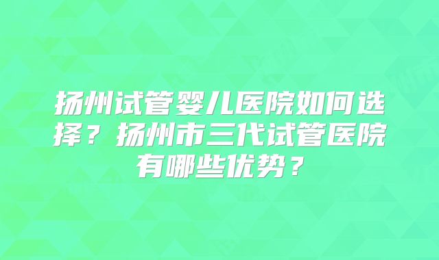 扬州试管婴儿医院如何选择？扬州市三代试管医院有哪些优势？