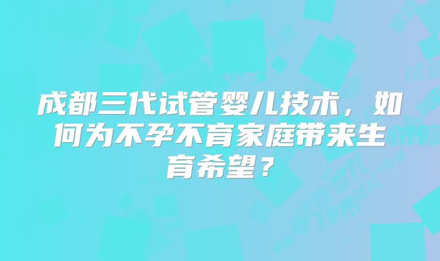 成都三代试管婴儿技术，如何为不孕不育家庭带来生育希望？