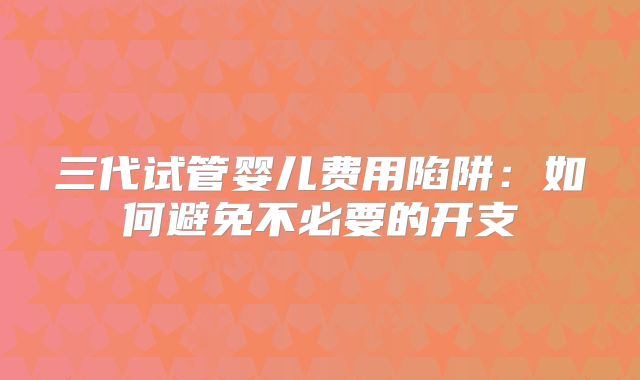 三代试管婴儿费用陷阱：如何避免不必要的开支