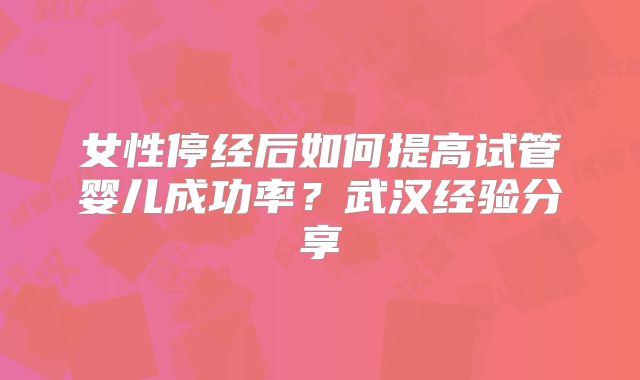 女性停经后如何提高试管婴儿成功率？武汉经验分享
