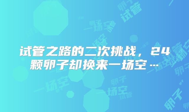 试管之路的二次挑战，24颗卵子却换来一场空…