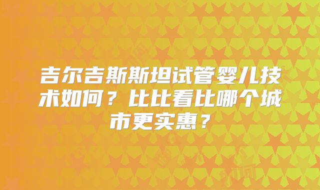 吉尔吉斯斯坦试管婴儿技术如何?比比看比哪个城市更实惠?