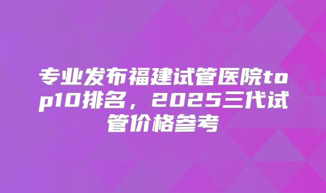专业发布福建试管医院top10排名，2025三代试管价格参考