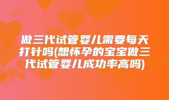 做三代试管婴儿需要每天打针吗(想怀孕的宝宝做三代试管婴儿成功率高吗)