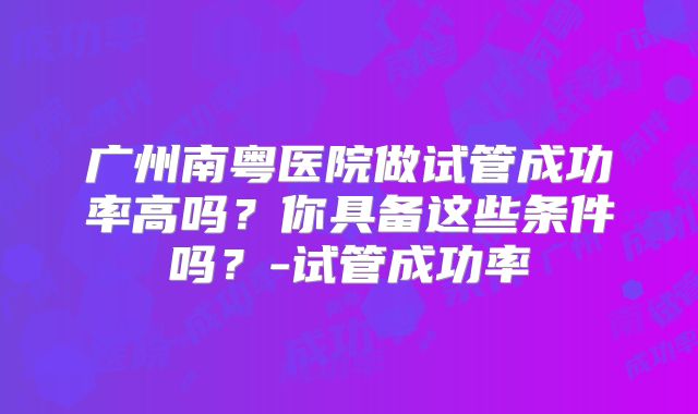 广州南粤医院做试管成功率高吗？你具备这些条件吗？-试管成功率