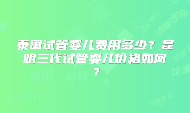 泰国试管婴儿费用多少？昆明三代试管婴儿价格如何？