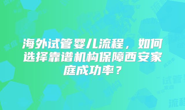 海外试管婴儿流程，如何选择靠谱机构保障西安家庭成功率？